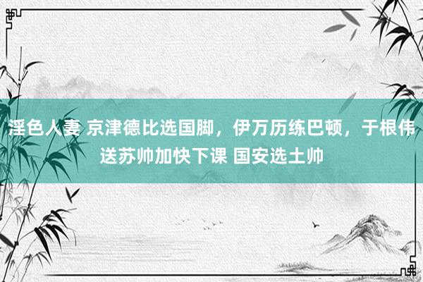 淫色人妻 京津德比选国脚，伊万历练巴顿，于根伟送苏帅加快下课 国安选土帅