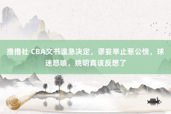 撸撸社 CBA文书遑急决定，谬妄举止惹公愤，球迷怒喷，姚明真该反想了