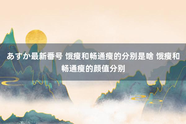 あすか最新番号 饿瘦和畅通瘦的分别是啥 饿瘦和畅通瘦的颜值分别