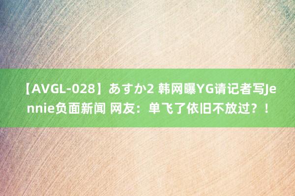 【AVGL-028】あすか2 韩网曝YG请记者写Jennie负面新闻 网友：单飞了依旧不放过？！