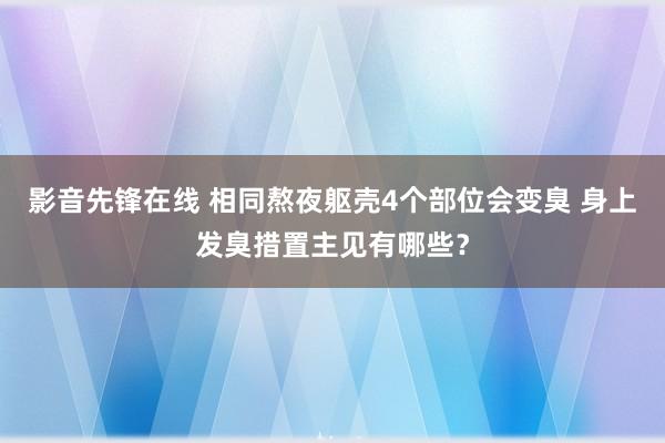 影音先锋在线 相同熬夜躯壳4个部位会变臭 身上发臭措置主见有哪些？