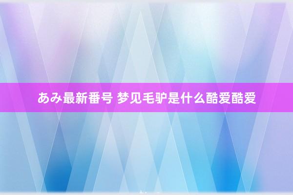 あみ最新番号 梦见毛驴是什么酷爱酷爱