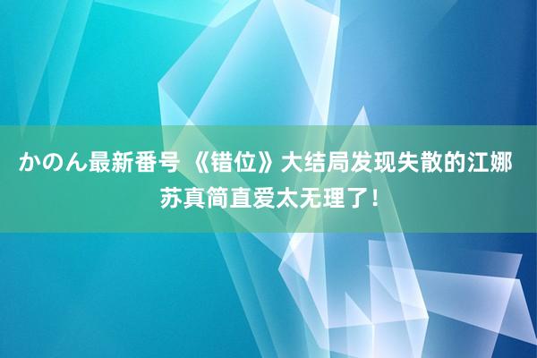 かのん最新番号 《错位》大结局发现失散的江娜 苏真简直爱太无理了！