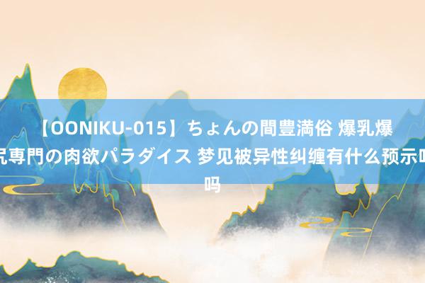 【OONIKU-015】ちょんの間豊満俗 爆乳爆尻専門の肉欲パラダイス 梦见被异性纠缠有什么预示吗