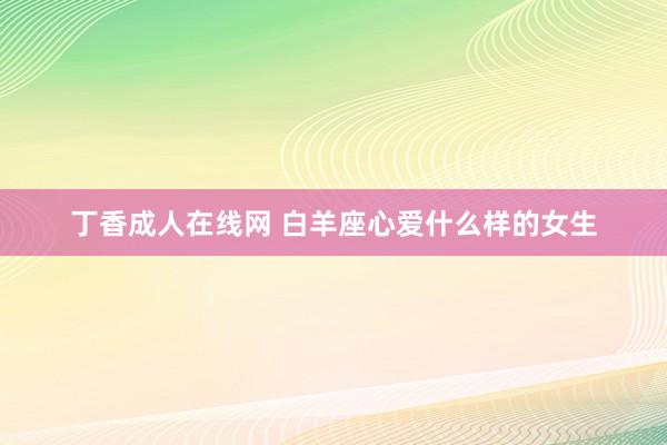 丁香成人在线网 白羊座心爱什么样的女生