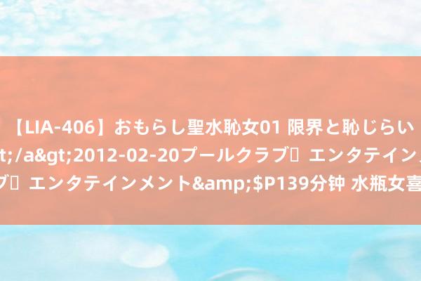 【LIA-406】おもらし聖水恥女01 限界と恥じらいの葛藤の狭間で…</a>2012-02-20プールクラブ・エンタテインメント&$P139分钟 水瓶女喜欢什么样男生