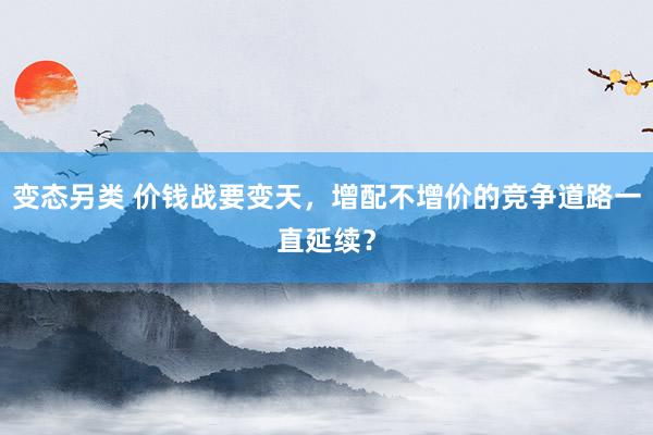 变态另类 价钱战要变天，增配不增价的竞争道路一直延续？