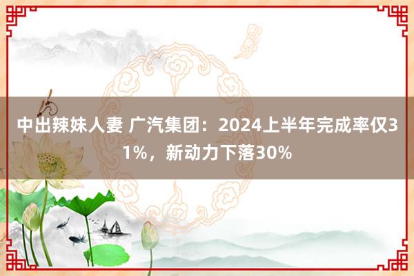 中出辣妹人妻 广汽集团：2024上半年完成率仅31%，新动力下落30%