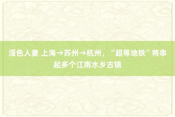 淫色人妻 上海→苏州→杭州，“超等地铁”将串起多个江南水乡古镇