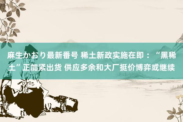 麻生かおり最新番号 稀土新政实施在即 ：“黑稀土”正加紧出货 供应多余和大厂挺价博弈或继续