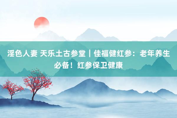 淫色人妻 天乐土古参堂｜佳福健红参：老年养生必备！红参保卫健康