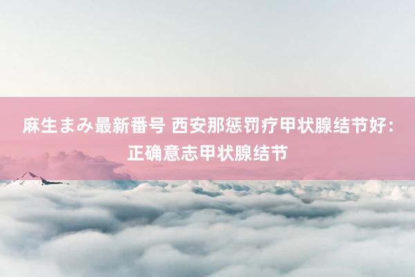 麻生まみ最新番号 西安那惩罚疗甲状腺结节好：正确意志甲状腺结节