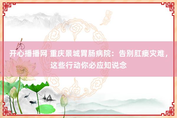 开心播播网 重庆景城胃肠病院：告别肛瘘灾难，这些行动你必应知说念