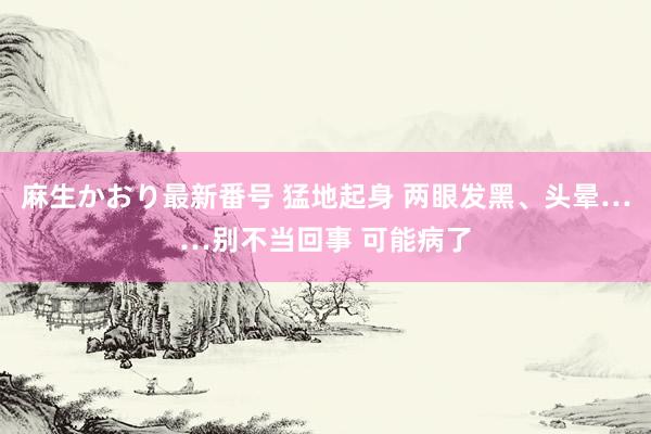 麻生かおり最新番号 猛地起身 两眼发黑、头晕……别不当回事 可能病了