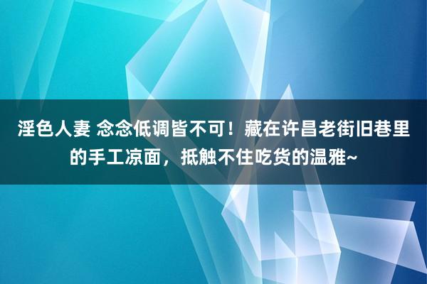 淫色人妻 念念低调皆不可！藏在许昌老街旧巷里的手工凉面，抵触不住吃货的温雅~