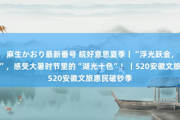 麻生かおり最新番号 皖好意思夏季丨“浮光跃金，静影千里壁”，感受大暑时节里的“湖光十色”！丨520安徽文旅惠民破钞季