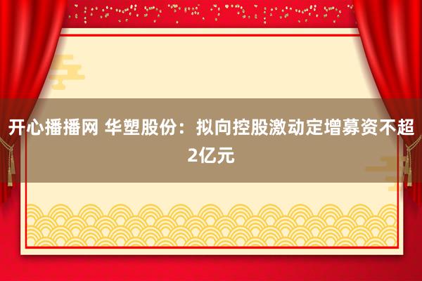 开心播播网 华塑股份：拟向控股激动定增募资不超2亿元