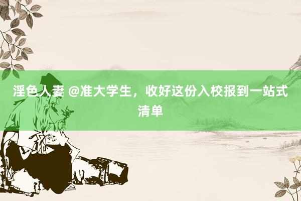 淫色人妻 @准大学生，收好这份入校报到一站式清单