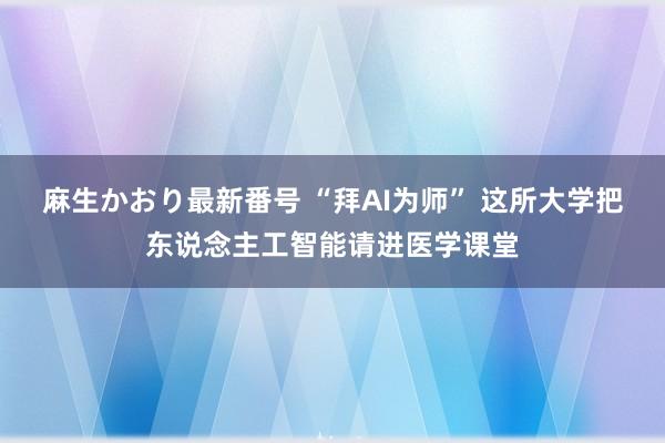 麻生かおり最新番号 “拜AI为师” 这所大学把东说念主工智能请进医学课堂