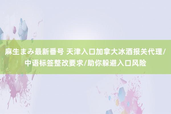 麻生まみ最新番号 天津入口加拿大冰酒报关代理/中语标签整改要求/助你躲避入口风险