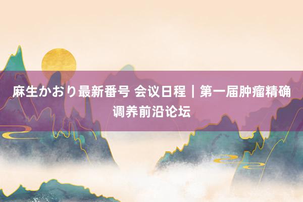 麻生かおり最新番号 会议日程｜第一届肿瘤精确调养前沿论坛