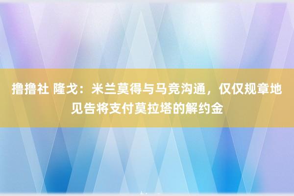 撸撸社 隆戈：米兰莫得与马竞沟通，仅仅规章地见告将支付莫拉塔的解约金