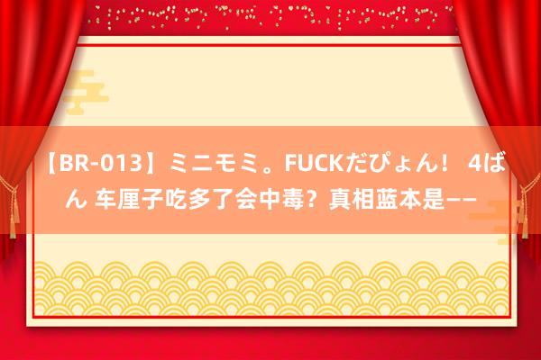 【BR-013】ミニモミ。FUCKだぴょん！ 4ばん 车厘子吃多了会中毒？真相蓝本是——