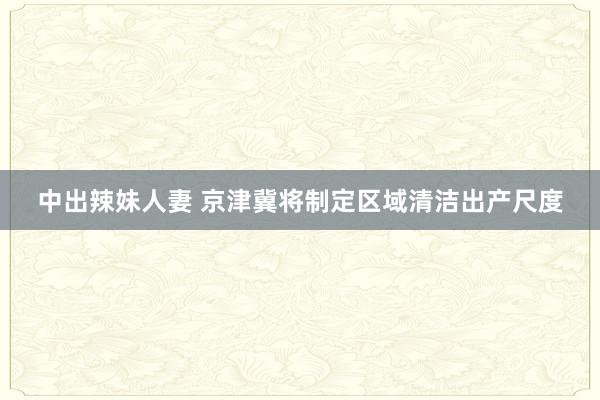 中出辣妹人妻 京津冀将制定区域清洁出产尺度