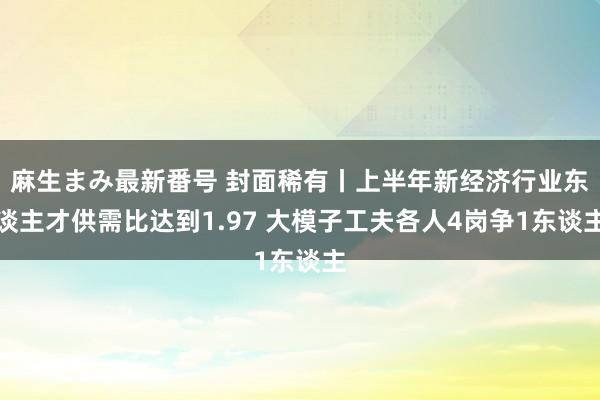 麻生まみ最新番号 封面稀有丨上半年新经济行业东谈主才供需比达到1.97 大模子工夫各人4岗争1东谈主