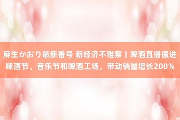 麻生かおり最新番号 新经济不雅察丨啤酒直播搬进啤酒节、音乐节和啤酒工场，带动销量增长200%