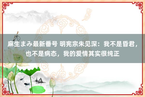 麻生まみ最新番号 明宪宗朱见深：我不是昏君，也不是病态，我的爱情其实很纯正