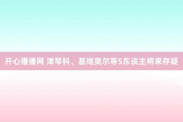 开心播播网 津琴科、基维奥尔等5东谈主将来存疑