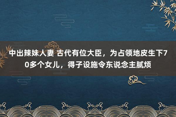 中出辣妹人妻 古代有位大臣，为占领地皮生下70多个女儿，得子设施令东说念主腻烦