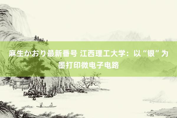 麻生かおり最新番号 江西理工大学：以“银”为墨打印微电子电路