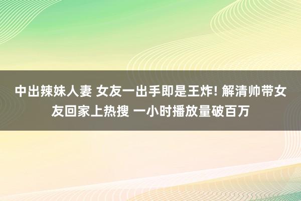 中出辣妹人妻 女友一出手即是王炸! 解清帅带女友回家上热搜 一小时播放量破百万