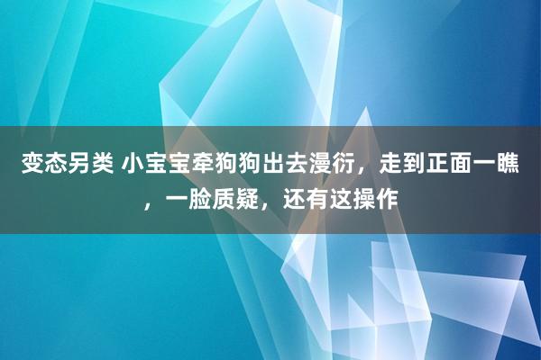 变态另类 小宝宝牵狗狗出去漫衍，走到正面一瞧，一脸质疑，还有这操作