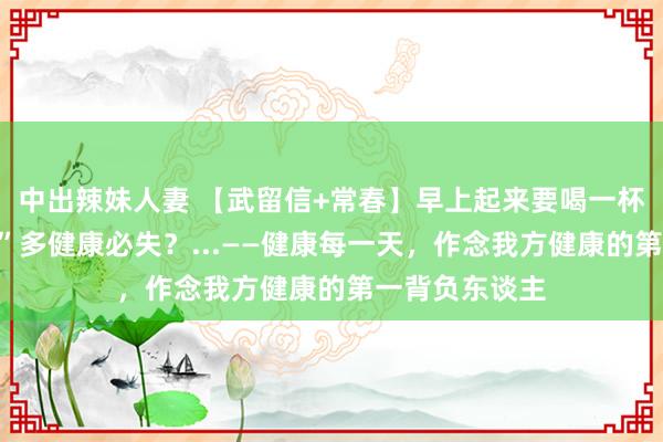 中出辣妹人妻 【武留信+常春】早上起来要喝一杯温热水？“盐”多健康必失？...——健康每一天，作念我方健康的第一背负东谈主