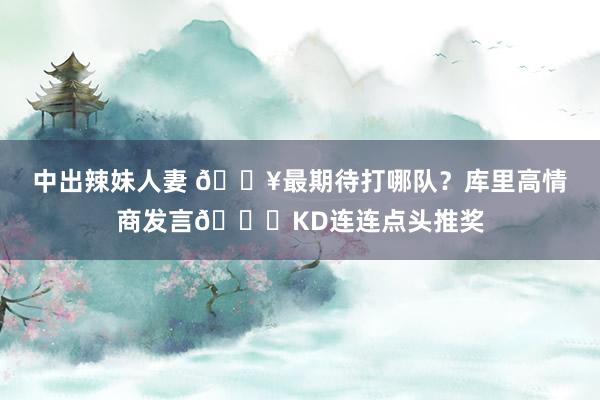 中出辣妹人妻 ?最期待打哪队？库里高情商发言?KD连连点头推奖