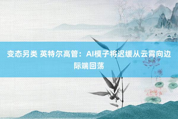 变态另类 英特尔高管：AI模子将迟缓从云霄向边际端回荡