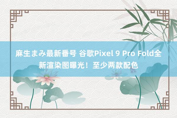 麻生まみ最新番号 谷歌Pixel 9 Pro Fold全新渲染图曝光！至少两款配色