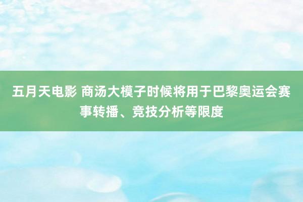 五月天电影 商汤大模子时候将用于巴黎奥运会赛事转播、竞技分析等限度