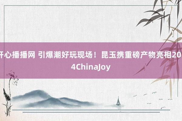 开心播播网 引爆潮好玩现场！昆玉携重磅产物亮相2024ChinaJoy