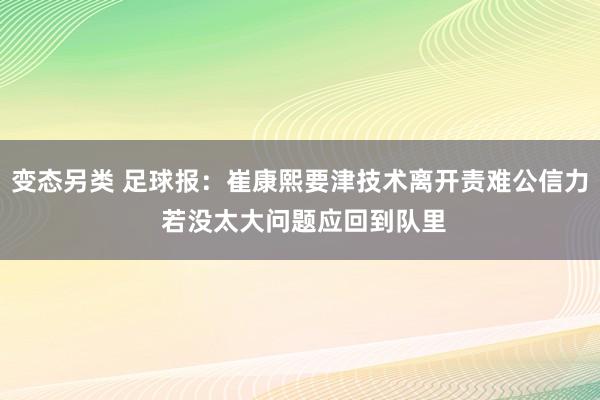 变态另类 足球报：崔康熙要津技术离开责难公信力 若没太大问题应回到队里