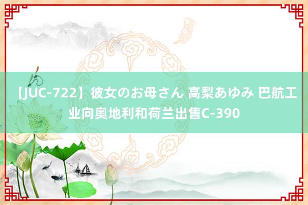 【JUC-722】彼女のお母さん 高梨あゆみ 巴航工业向奥地利和荷兰出售C-390