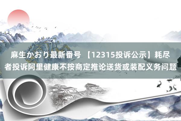 麻生かおり最新番号 【12315投诉公示】耗尽者投诉阿里健康不按商定推论送货或装配义务问题