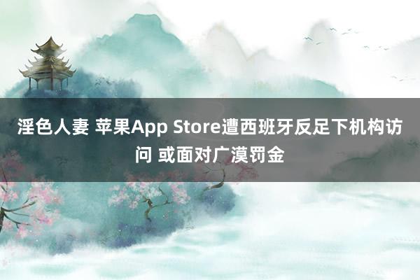 淫色人妻 苹果App Store遭西班牙反足下机构访问 或面对广漠罚金