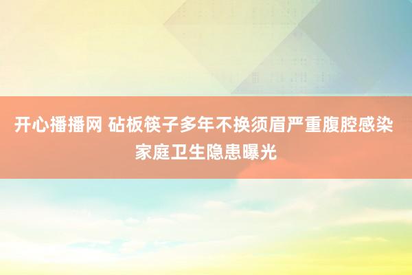 开心播播网 砧板筷子多年不换须眉严重腹腔感染 家庭卫生隐患曝光