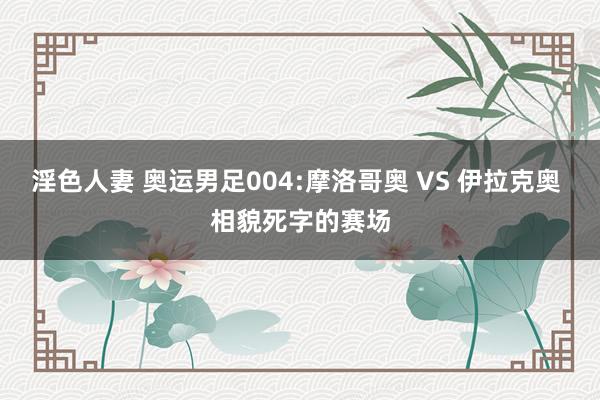 淫色人妻 奥运男足004:摩洛哥奥 VS 伊拉克奥 相貌死字的赛场