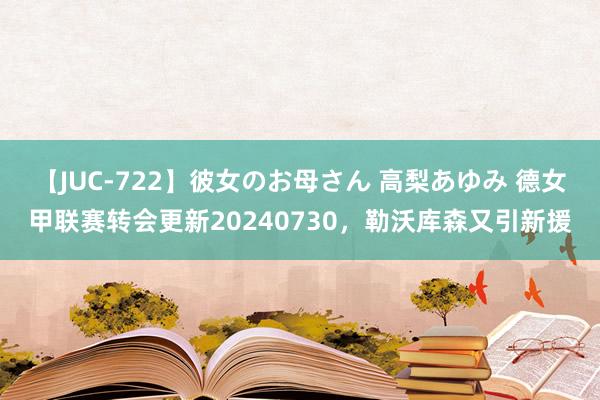 【JUC-722】彼女のお母さん 高梨あゆみ 德女甲联赛转会更新20240730，勒沃库森又引新援