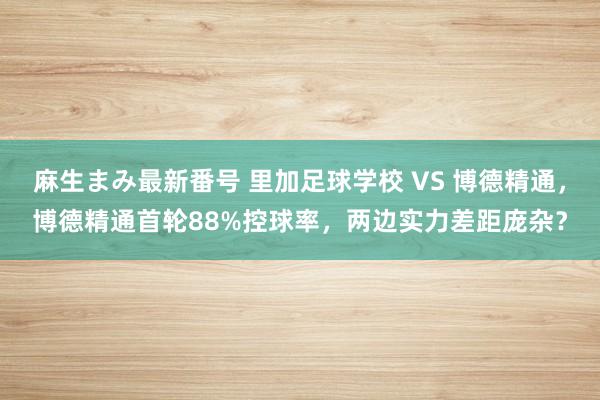 麻生まみ最新番号 里加足球学校 VS 博德精通，博德精通首轮88%控球率，两边实力差距庞杂？